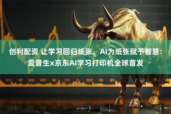 创利配资 让学习回归纸张，AI为纸张赋予智慧：爱普生x京东AI学习打印机全球首发