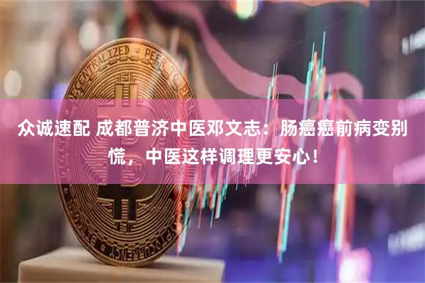 众诚速配 成都普济中医邓文志：肠癌癌前病变别慌，中医这样调理更安心！