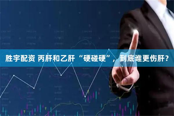 胜宇配资 丙肝和乙肝 “硬碰硬”，到底谁更伤肝？