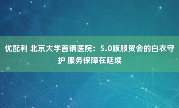 优配利 北京大学首钢医院：5.0版服贸会的白衣守护 服务保障在延续