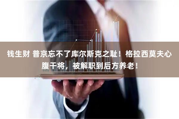 钱生财 普京忘不了库尔斯克之耻！格拉西莫夫心腹干将，被解职到后方养老！