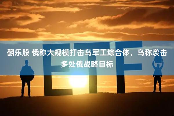 翻乐股 俄称大规模打击乌军工综合体，乌称袭击多处俄战略目标