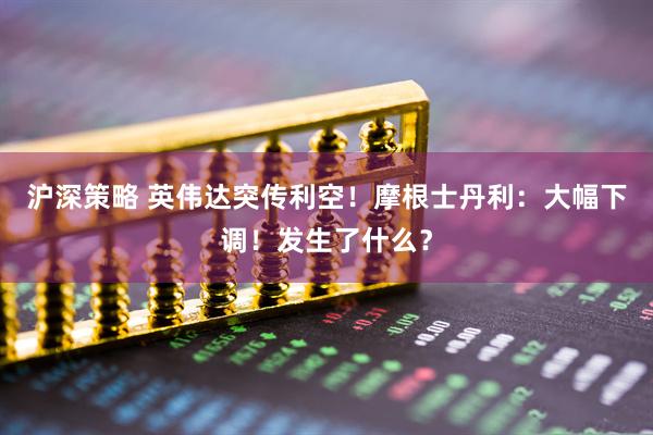 沪深策略 英伟达突传利空！摩根士丹利：大幅下调！发生了什么？