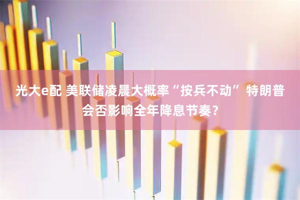 光大e配 美联储凌晨大概率“按兵不动” 特朗普会否影响全年降息节奏？