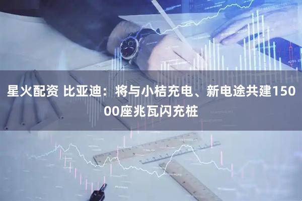 星火配资 比亚迪：将与小桔充电、新电途共建15000座兆瓦闪充桩