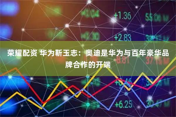 荣耀配资 华为靳玉志：奥迪是华为与百年豪华品牌合作的开端