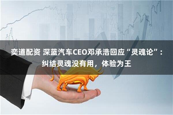 奕道配资 深蓝汽车CEO邓承浩回应“灵魂论”：纠结灵魂没有用，体验为王
