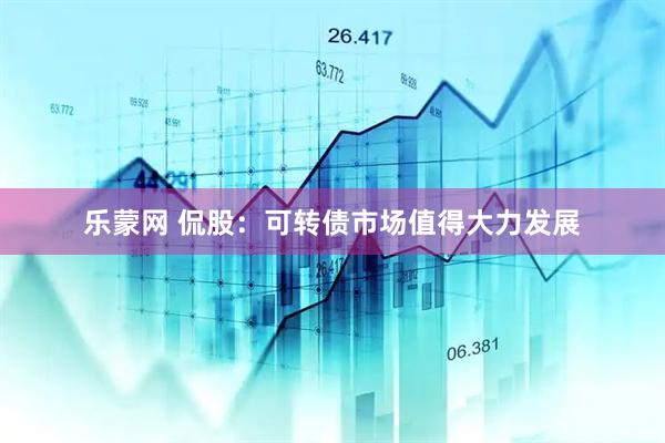 乐蒙网 侃股：可转债市场值得大力发展