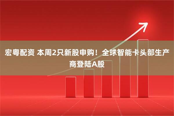 宏粤配资 本周2只新股申购！全球智能卡头部生产商登陆A股