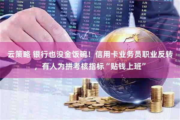 云策略 银行也没金饭碗！信用卡业务员职业反转，有人为拼考核指标“贴钱上班”