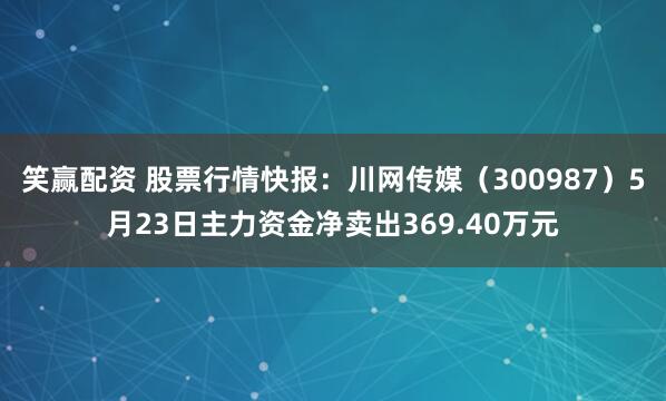 笑赢配资 股票行情快报：川网传媒（300987）5月23日主力资金净卖出369.40万元