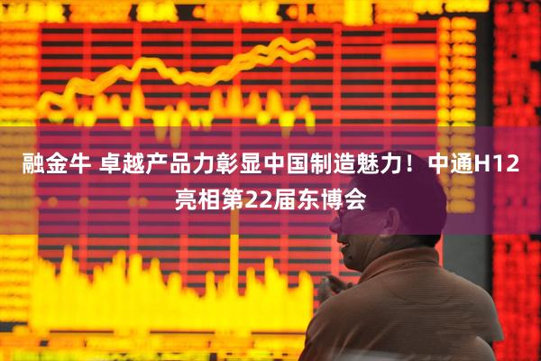 融金牛 卓越产品力彰显中国制造魅力！中通H12亮相第22届东博会