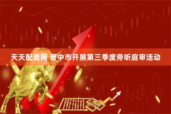 天天配资网 晋中市开展第三季度旁听庭审活动