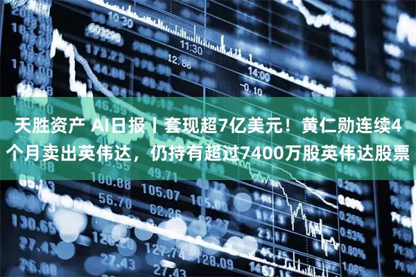 天胜资产 AI日报丨套现超7亿美元！黄仁勋连续4个月卖出英伟达，仍持有超过7400万股英伟达股票