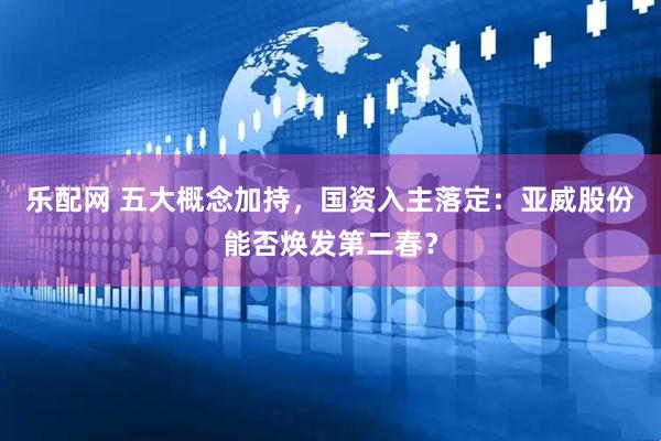 乐配网 五大概念加持，国资入主落定：亚威股份能否焕发第二春？