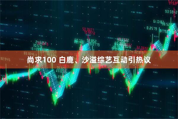 尚求100 白鹿、沙溢综艺互动引热议