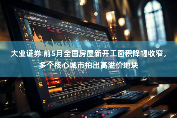 大业证券 前5月全国房屋新开工面积降幅收窄，多个核心城市拍出高溢价地块
