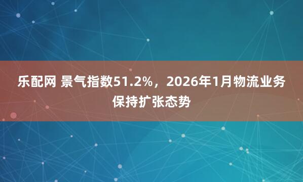 乐配网 景气指数51.2%，2026年1月物流业务保持扩张态势