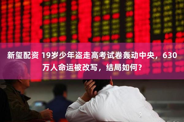新玺配资 19岁少年盗走高考试卷轰动中央，630万人命运被改写，结局如何？