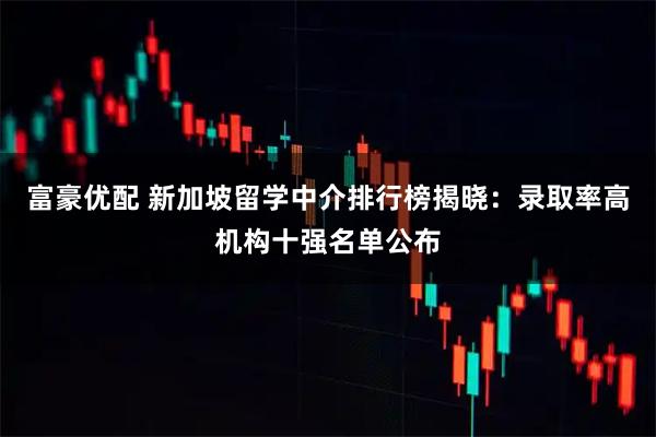 富豪优配 新加坡留学中介排行榜揭晓：录取率高机构十强名单公布