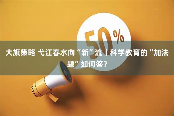 大旗策略 弋江春水向“新”流丨科学教育的“加法题”如何答？