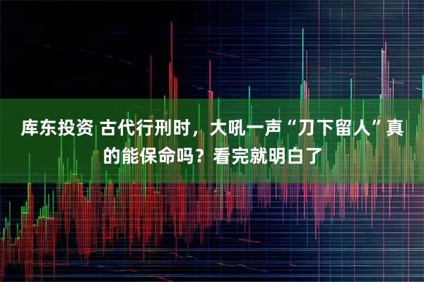 库东投资 古代行刑时，大吼一声“刀下留人”真的能保命吗？看完就明白了