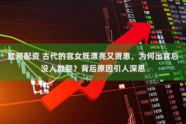 红河配资 古代的宫女既漂亮又贤惠，为何出宫后没人敢娶？背后原因引人深思