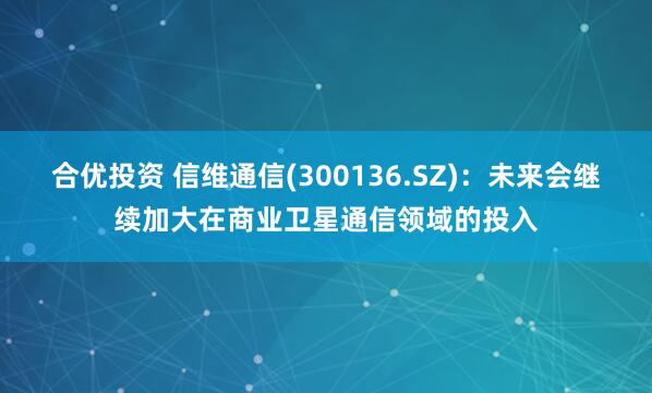 合优投资 信维通信(300136.SZ):未来会继续加大在商业卫星通信领域的投入