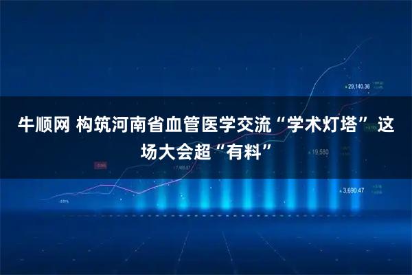 牛顺网 构筑河南省血管医学交流“学术灯塔” 这场大会超“有料”