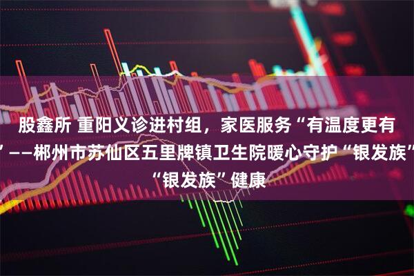 股鑫所 重阳义诊进村组，家医服务“有温度更有精度”——郴州市苏仙区五里牌镇卫生院暖心守护“银发族”健康