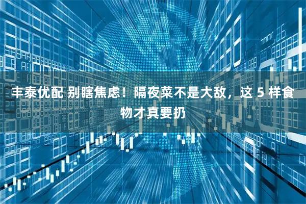 丰泰优配 别瞎焦虑！隔夜菜不是大敌，这 5 样食物才真要扔
