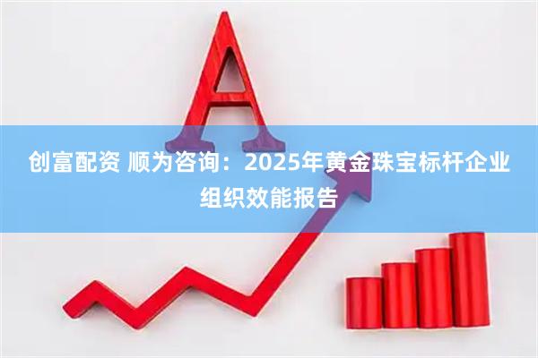 创富配资 顺为咨询:2025年黄金珠宝标杆企业组织效能报告