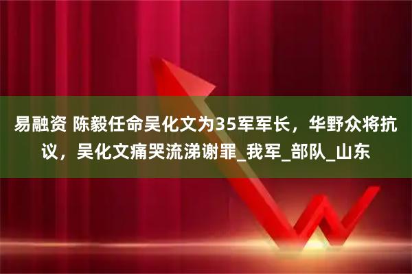 易融资 陈毅任命吴化文为35军军长，华野众将抗议，吴化文痛哭流涕谢罪_我军_部队_山东