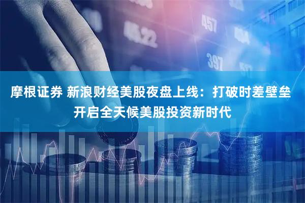 摩根证券 新浪财经美股夜盘上线：打破时差壁垒 开启全天候美股投资新时代