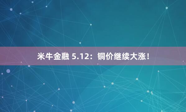 米牛金融 5.12：铜价继续大涨！