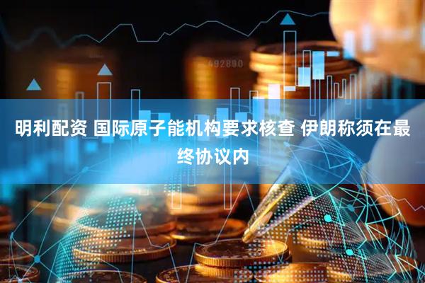 明利配资 国际原子能机构要求核查 伊朗称须在最终协议内