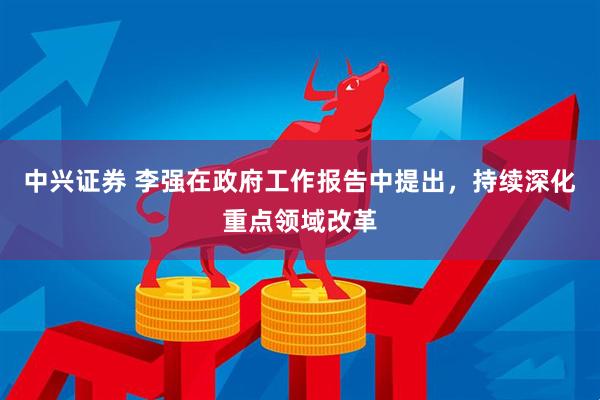 中兴证券 李强在政府工作报告中提出，持续深化重点领域改革