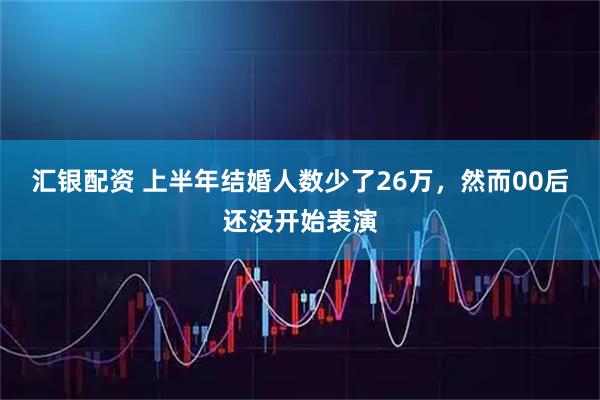 汇银配资 上半年结婚人数少了26万，然而00后还没开始表演